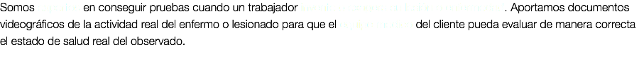 Somos expertos en conseguir pruebas cuando un trabajador invente o exagera su lesión o enfermedad. Aportamos documentos videográficos de la actividad real del enfermo o lesionado para que el equipo médico del cliente pueda evaluar de manera correcta el estado de salud real del observado.