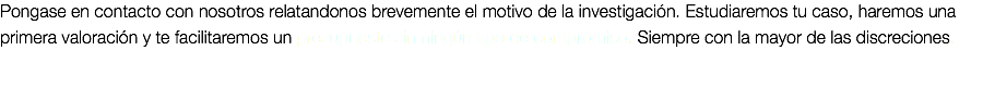 Pongase en contacto con nosotros relatandonos brevemente el motivo de la investigación. Estudiaremos tu caso, haremos una primera valoración y te facilitaremos un presupuesto sin ningún tipo de compromiso. Siempre con la mayor de las discreciones.